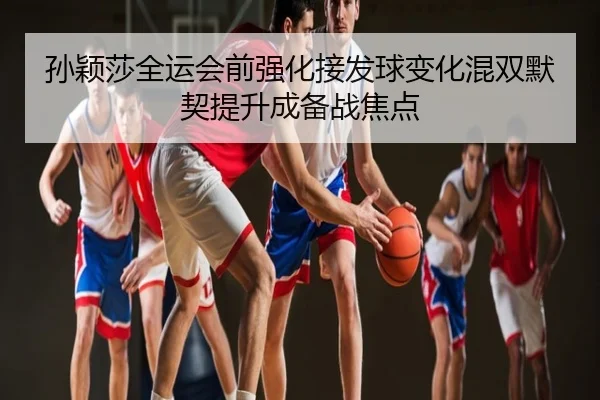 孙颖莎全运会前强化接发球变化混双默契提升成备战焦点