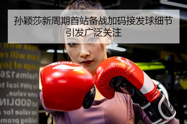 孙颖莎新周期首站备战加码接发球细节引发广泛关注