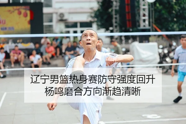 辽宁男篮热身赛防守强度回升 杨鸣磨合方向渐趋清晰