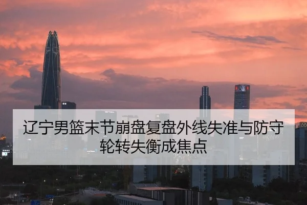 辽宁男篮末节崩盘复盘外线失准与防守轮转失衡成焦点
