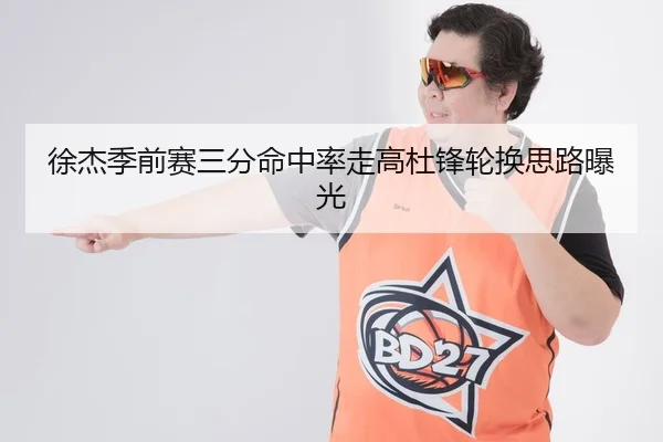 徐杰季前赛三分命中率走高杜锋轮换思路曝光